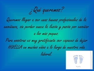 ¿Qué queremos?
Queremos llegar a ser unas buenas profesionales de la
enseñanza, sin perder nunca la ilusión y pasión por enseñar
a los más peques.
Para nosotras es muy gratificante ser capaces de dejar
HUELLA en muchos niños a lo largo de nuestra vida
laboral.