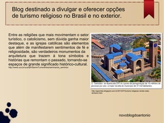 Blog destinado a divulgar e oferecer opções 
de turismo religioso no Brasil e no exterior. 
novoblogdoantonio 
Entre as religiões que mais movimentam o setor 
turístico, o catolicismo, sem dúvida ganha maior 
destaque, e as igrejas católicas são elementos 
que além de manifestarem sentimentos de fé e 
religiosidade, são verdadeiros monumentos da 
arquitetura que trazem à tona símbolos e 
histórias que remontam o passado, tornando-se 
espaços de grande significado histórico-cultural. 
http://www.ucs.br/ucs/tplVSeminTur/eventos/seminarios_semintur 
http://pjpontes.blogspot.com.br/2013/07/turismo-religioso-rende-mais-dinheiro. 
html 
 