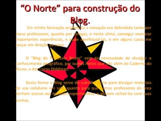 “ O Norte” para construção do Blog.   Em minha formação acadêmica a inovação era defendida tanto por meus professores, quanto por colegas, e neste clima, consegui vivenciar importantes experiências, e pude aperfeiçoá-las, e em alguns casos me lançar em direção ao novo. O “Blog do Professor Bruno” veio da necessidade de divulgar o conhecimento geográfico, por outros meios que vão além do Caderno do Aluno, e dos Livros Didáticos. Desta forma o Blog serve de subsídio tanto para divulgar materiais de uso cotidiano em sala, quanto para que outros professores da área tenham acesso aos mesmos experimentos, e possam utilizá-los com suas turmas. 
