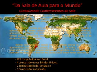“ Da Sala de Aula para o Mundo” Globalizando Conhecimentos de Sala Na sala de aula, muitas experiências são vivenciadas, porém não são divulgadas, ou postas a disposição da comunidade, dos alunos, e mesmo da escola, e se perdem com o tempo. Na internet, temos um espaço privilegiado, onde este conteúdo é apresentado de forma solidária, se eterniza, e pode ser relembrado, apresentado, gravado, ao momento desejado, e em lugares diversos. O tempo ganha uma outra relação, e o espaço físico é superado, e as distâncias não fazem sentido. Nestes seis primeiros meses em que o Blog esteve no ar, foram apresentados materiais de provas, de trabalhos, de visitas, do atlas que estou construindo, e do projeto da bússola magnética. E de acordo com o contador do Blog, até a data do dia 24/09/2009, foram feitos acessos de:  - 222 computadores no Brasil; - 4 computadores nos Estados Unidos; - 2 computadores de Portugal; e - 1 computador na Espanha. 