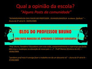 Qual a opinião da escola?  “Alguns Posts da comunidade” “ DUSAHDUHADUSA OIA O BLOG DO PROFESSOR ; DUHASDUSAHDSUA  ta daora :]byReyk. ” – Aluno da 5ª série B – 02/05/2009. “ Parabéns aos alunos e Professor, tenho certeza de que vocês nunca irão esquecer como encontrar o Norte magnético e o de suas vidas. Vocês arrasam!!!! ”  - Prof. Coordenadora Luciana. – 01/06/2009. “ legal.isso é bom para os estudantes....os atlas brasileiros...muito bem prof.. ” – Aluna do 5º B – 24/04/2009. “ Prof. Bruno, Parabéns! Educadores com esta visão, comprometimento e esperança que farão diferença e mudanças na educação de nosso país. (...) ” - Profª Marize (Diretora da UE). – 14/06/2009. “ parabens prof mais ñ consigo fazer o trabalho me da um desconto ta ” – aluna da 5ª série B – 27/09/2009 