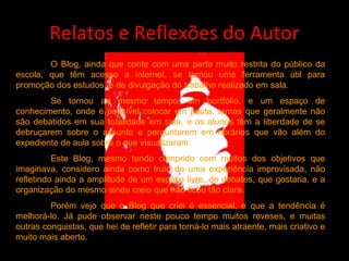 Relatos e Reflexões do Autor O Blog, ainda que conte com uma parte muito restrita do público da escola, que têm acesso a internet, se tornou uma ferramenta útil para promoção dos estudos, e de divulgação do trabalho realizado em sala. Se tornou ao mesmo tempo, um portfólio, e um espaço de conhecimento, onde é possível colocar em pauta, temas que geralmente não são debatidos em sua totalidade em sala, e os alunos têm a liberdade de se debruçarem sobre o assunto e perguntarem em horários que vão além do expediente de aula sobre o que visualizaram. Este Blog, mesmo tendo cumprido com muitos dos objetivos que imaginava, considero ainda como fruto de uma experiência improvisada, não refletindo ainda a amplitude de um espaço livre, de debates, que gostaria, e a organização do mesmo ainda creio que não ficou tão clara. Porém vejo que o Blog que criei é essencial, e que a tendência é melhorá-lo. Já pude observar neste pouco tempo muitos reveses, e muitas outras conquistas, que hei de refletir para torná-lo mais atraente, mais criativo e muito mais aberto.  
