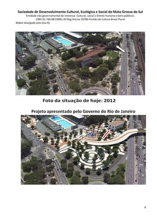 Sociedade de Desenvolvimento Cultural, Ecológica e Social do Mato Grosso do Sul
        Entidade não governamental de interesse Cultural, social e Direito humano e bens públicos.
                CNPJ 01.746.087/0001-03 Reg Ancine 20786 Pontão de Cultura Brasil Plural
Maket divulgado pelo Gov RJ.




                                                                                                     4
 