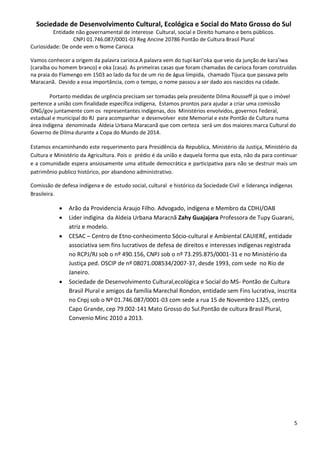 Sociedade de Desenvolvimento Cultural, Ecológica e Social do Mato Grosso do Sul
         Entidade não governamental de interesse Cultural, social e Direito humano e bens públicos.
                 CNPJ 01.746.087/0001-03 Reg Ancine 20786 Pontão de Cultura Brasil Plural
Curiosidade: De onde vem o Nome Carioca

Vamos conhecer a origem da palavra carioca.A palavra vem do tupi kari’oka que veio da junção de kara’iwa
(caraíba ou homem branco) e oka (casa). As primeiras casas que foram chamadas de carioca foram construídas
na praia do Flamengo em 1503 ao lado da foz de um rio de água límpida, chamado Tijuca que passava pelo
Maracanã. Devido a essa importância, com o tempo, o nome passou a ser dado aos nascidos na cidade.

        Portanto medidas de urgência precisam ser tomadas pela presidente Dilma Rousseff já que o imóvel
pertence a união com finalidade específica indígena, Estamos prontos para ajudar a criar uma comissão
ONG/gov juntamente com os representantes indígenas, dos Ministérios envolvidos, governos Federal,
estadual e municipal do RJ para acompanhar e desenvolver este Memorial e este Pontão de Cultura numa
área indígena denominada Aldeia Urbana Maracanã que com certeza será um dos maiores marca Cultural do
Governo de Dilma durante a Copa do Mundo de 2014.

Estamos encaminhando este requerimento para Presidência da Republica, Ministério da Justiça, Ministério da
Cultura e Ministério da Agricultura. Pois o prédio é da união e daquela forma que esta, não da para continuar
e a comunidade espera ansiosamente uma atitude democrática e participativa para não se destruir mais um
patrimônio publico histórico, por abandono administrativo.

Comissão de defesa indígena e de estudo social, cultural e histórico da Sociedade Civil e liderança indígenas
Brasileira.

              Arão da Providencia Araujo Filho. Advogado, indígena e Membro da CDHJ/OAB
              Lider indigina da Aldeia Urbana Maracnã Zahy Guajajara Professora de Tupy Guarani,
               atriz e modelo.
              CESAC – Centro de Etno-conhecimento Sócio-cultural e Ambiental CAUIERÉ, entidade
               associativa sem fins lucrativos de defesa de direitos e interesses indígenas registrada
               no RCPJ/RJ sob o nº 490.156, CNPJ sob o nº 73.295.875/0001-31 e no Ministério da
               Justiça ped. OSCIP de nº 08071.008534/2007-37, desde 1993, com sede no Rio de
               Janeiro.
              Sociedade de Desenvolvimento Cultural,ecológica e Social do MS- Pontão de Cultura
               Brasil Plural e amigos da família Marechal Rondon, entidade sem Fins lucrativa, inscrita
               no Cnpj sob o Nº 01.746.087/0001-03 com sede a rua 15 de Novembro 1325, centro
               Capo Grande, cep 79.002-141 Mato Grosso do Sul.Pontão de cultura Brasil Plural,
               Convenio Minc 2010 a 2013.




                                                                                                                5
 