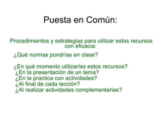 Puesta en Común: Procedimientos y estrategias para utilizar estos recursos con eficacia: ¿Qué normas pondrías en clase? ¿En qué momento utilizarías estos recursos?  ¿En la presentación de un tema?  ¿En la practica con actividades? ¿Al final de cada lección? ¿Al realizar actividades complementarias? 