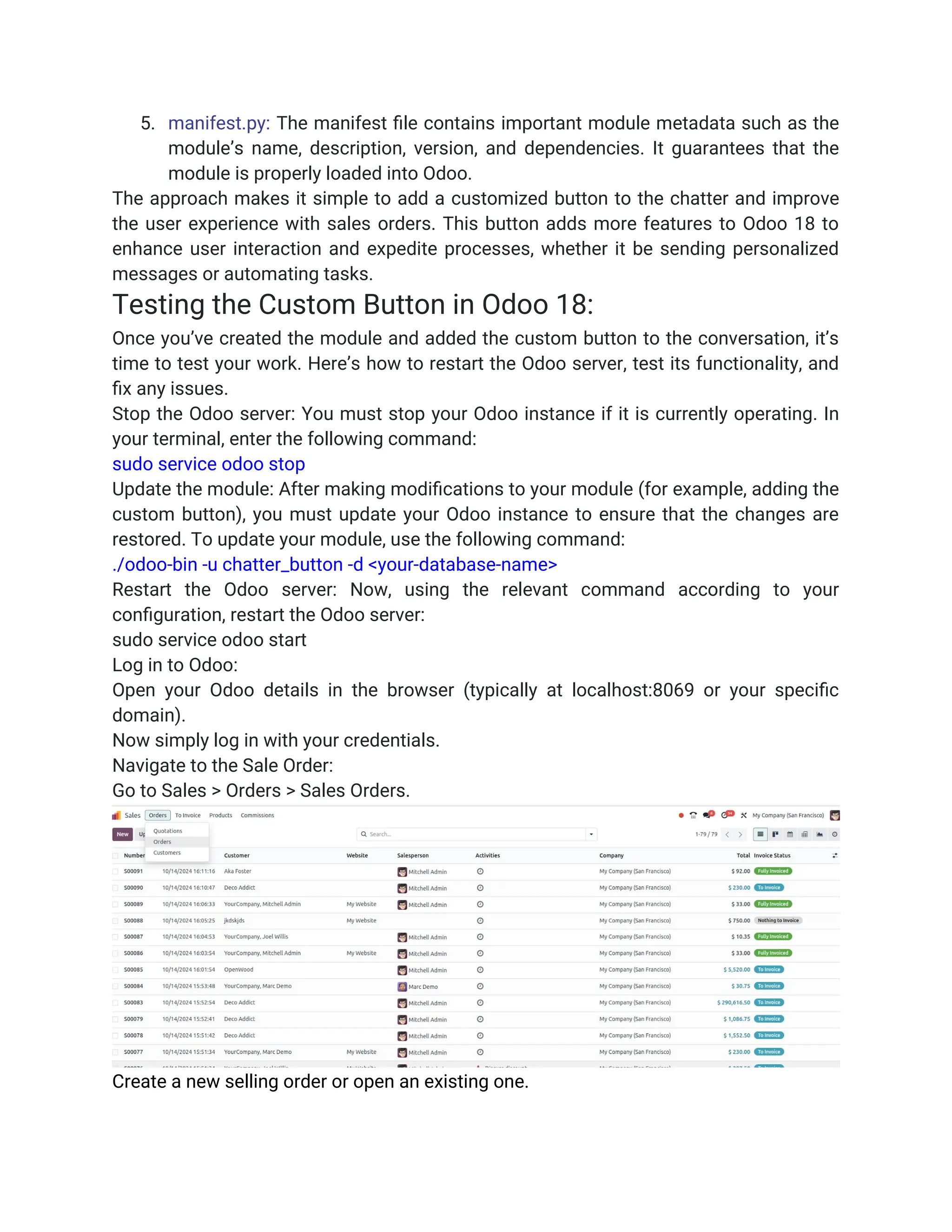 5. manifest.py: The manifest file contains important module metadata such as the
module’s name, description, version, and dependencies. It guarantees that the
module is properly loaded into Odoo.
The approach makes it simple to add a customized button to the chatter and improve
the user experience with sales orders. This button adds more features to Odoo 18 to
enhance user interaction and expedite processes, whether it be sending personalized
messages or automating tasks.
Testing the Custom Button in Odoo 18:
Once you’ve created the module and added the custom button to the conversation, it’s
time to test your work. Here’s how to restart the Odoo server, test its functionality, and
fix any issues.
Stop the Odoo server: You must stop your Odoo instance if it is currently operating. In
your terminal, enter the following command:
sudo service odoo stop
Update the module: After making modifications to your module (for example, adding the
custom button), you must update your Odoo instance to ensure that the changes are
restored. To update your module, use the following command:
./odoo-bin -u chatter_button -d <your-database-name>
Restart the Odoo server: Now, using the relevant command according to your
configuration, restart the Odoo server:
sudo service odoo start
Log in to Odoo:
Open your Odoo details in the browser (typically at localhost:8069 or your specific
domain).
Now simply log in with your credentials.
Navigate to the Sale Order:
Go to Sales > Orders > Sales Orders.
Create a new selling order or open an existing one.
 