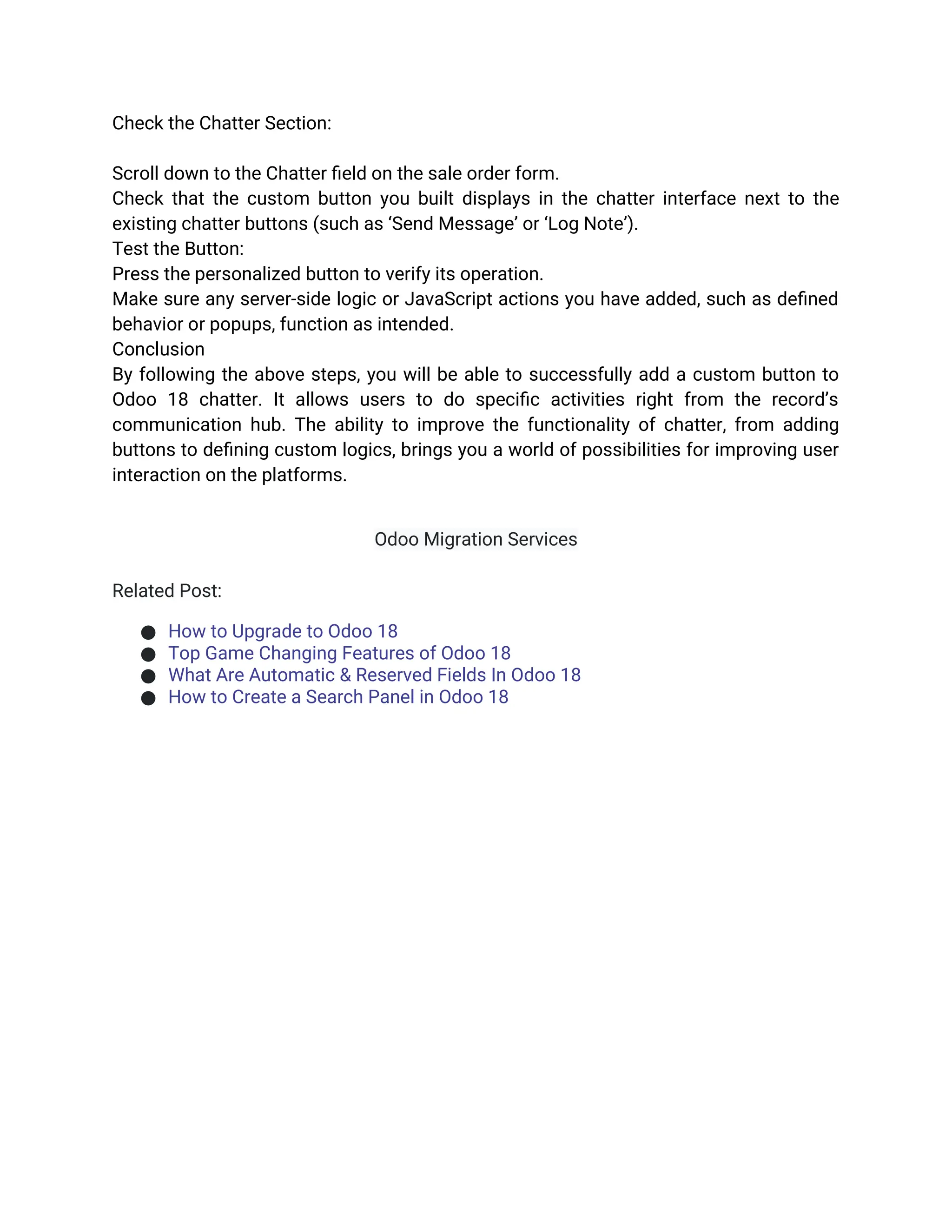 Check the Chatter Section:
Scroll down to the Chatter field on the sale order form.
Check that the custom button you built displays in the chatter interface next to the
existing chatter buttons (such as ‘Send Message’ or ‘Log Note’).
Test the Button:
Press the personalized button to verify its operation.
Make sure any server-side logic or JavaScript actions you have added, such as defined
behavior or popups, function as intended.
Conclusion
By following the above steps, you will be able to successfully add a custom button to
Odoo 18 chatter. It allows users to do specific activities right from the record’s
communication hub. The ability to improve the functionality of chatter, from adding
buttons to defining custom logics, brings you a world of possibilities for improving user
interaction on the platforms.
Odoo Migration Services
Related Post:
● How to Upgrade to Odoo 18
● Top Game Changing Features of Odoo 18
● What Are Automatic & Reserved Fields In Odoo 18
● How to Create a Search Panel in Odoo 18
 