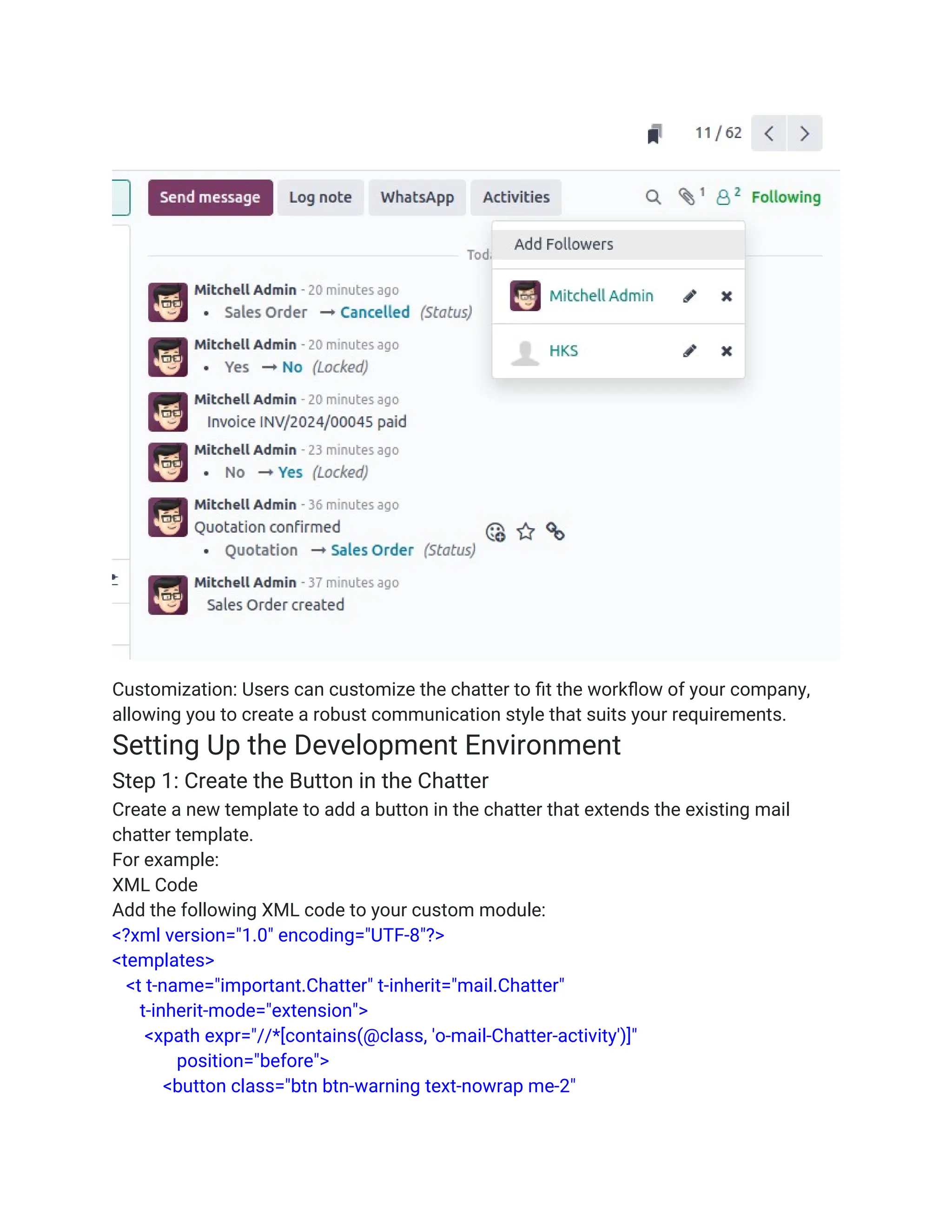 Customization: Users can customize the chatter to fit the workflow of your company,
allowing you to create a robust communication style that suits your requirements.
Setting Up the Development Environment
Step 1: Create the Button in the Chatter
Create a new template to add a button in the chatter that extends the existing mail
chatter template.
For example:
XML Code
Add the following XML code to your custom module:
<?xml version="1.0" encoding="UTF-8"?>
<templates>
<t t-name="important.Chatter" t-inherit="mail.Chatter"
t-inherit-mode="extension">
<xpath expr="//*[contains(@class, 'o-mail-Chatter-activity')]"
position="before">
<button class="btn btn-warning text-nowrap me-2"
 