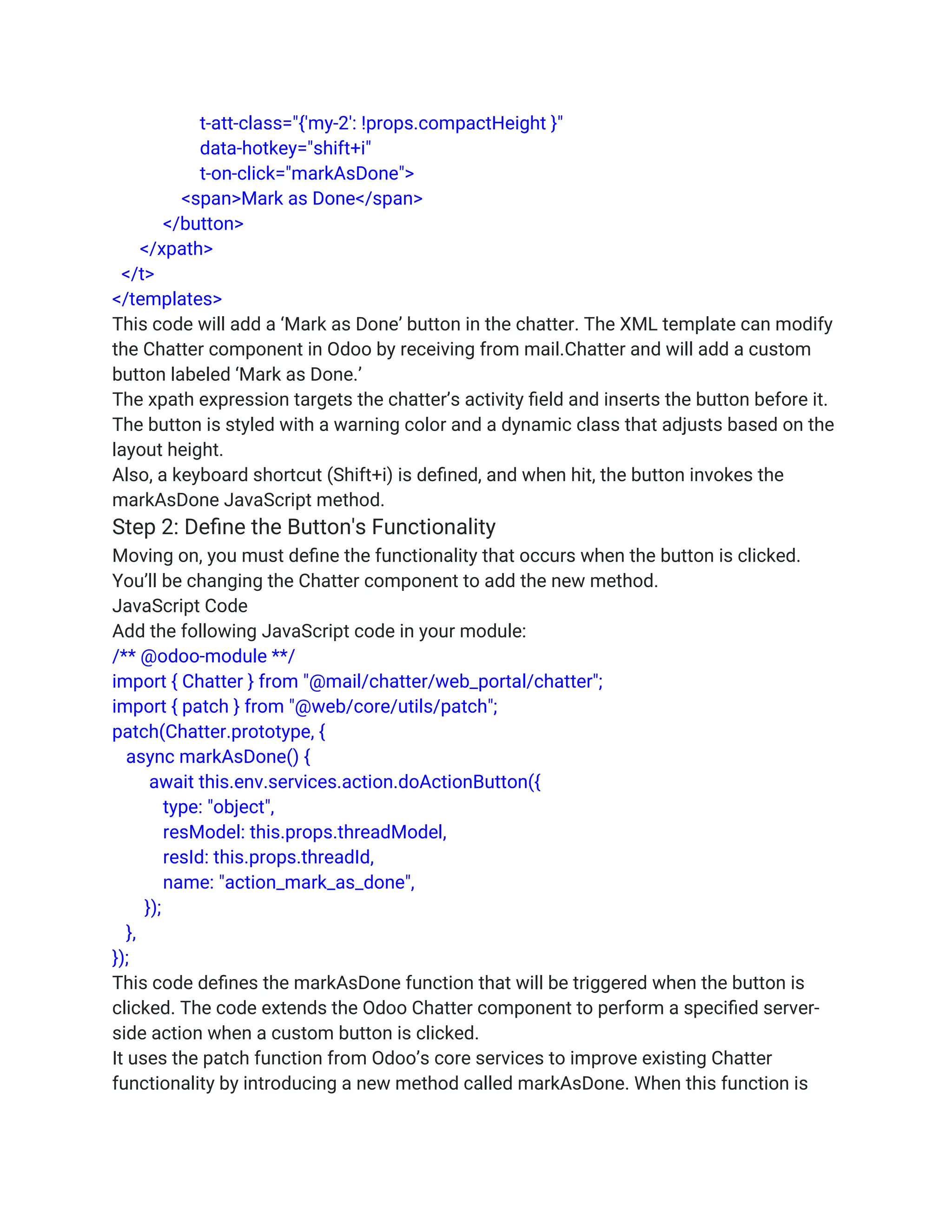 t-att-class="{'my-2': !props.compactHeight }"
data-hotkey="shift+i"
t-on-click="markAsDone">
<span>Mark as Done</span>
</button>
</xpath>
</t>
</templates>
This code will add a ‘Mark as Done’ button in the chatter. The XML template can modify
the Chatter component in Odoo by receiving from mail.Chatter and will add a custom
button labeled ‘Mark as Done.’
The xpath expression targets the chatter’s activity field and inserts the button before it.
The button is styled with a warning color and a dynamic class that adjusts based on the
layout height.
Also, a keyboard shortcut (Shift+i) is defined, and when hit, the button invokes the
markAsDone JavaScript method.
Step 2: Define the Button's Functionality
Moving on, you must define the functionality that occurs when the button is clicked.
You’ll be changing the Chatter component to add the new method.
JavaScript Code
Add the following JavaScript code in your module:
/** @odoo-module **/
import { Chatter } from "@mail/chatter/web_portal/chatter";
import { patch } from "@web/core/utils/patch";
patch(Chatter.prototype, {
async markAsDone() {
await this.env.services.action.doActionButton({
type: "object",
resModel: this.props.threadModel,
resId: this.props.threadId,
name: "action_mark_as_done",
});
},
});
This code defines the markAsDone function that will be triggered when the button is
clicked. The code extends the Odoo Chatter component to perform a specified server-
side action when a custom button is clicked.
It uses the patch function from Odoo’s core services to improve existing Chatter
functionality by introducing a new method called markAsDone. When this function is
 