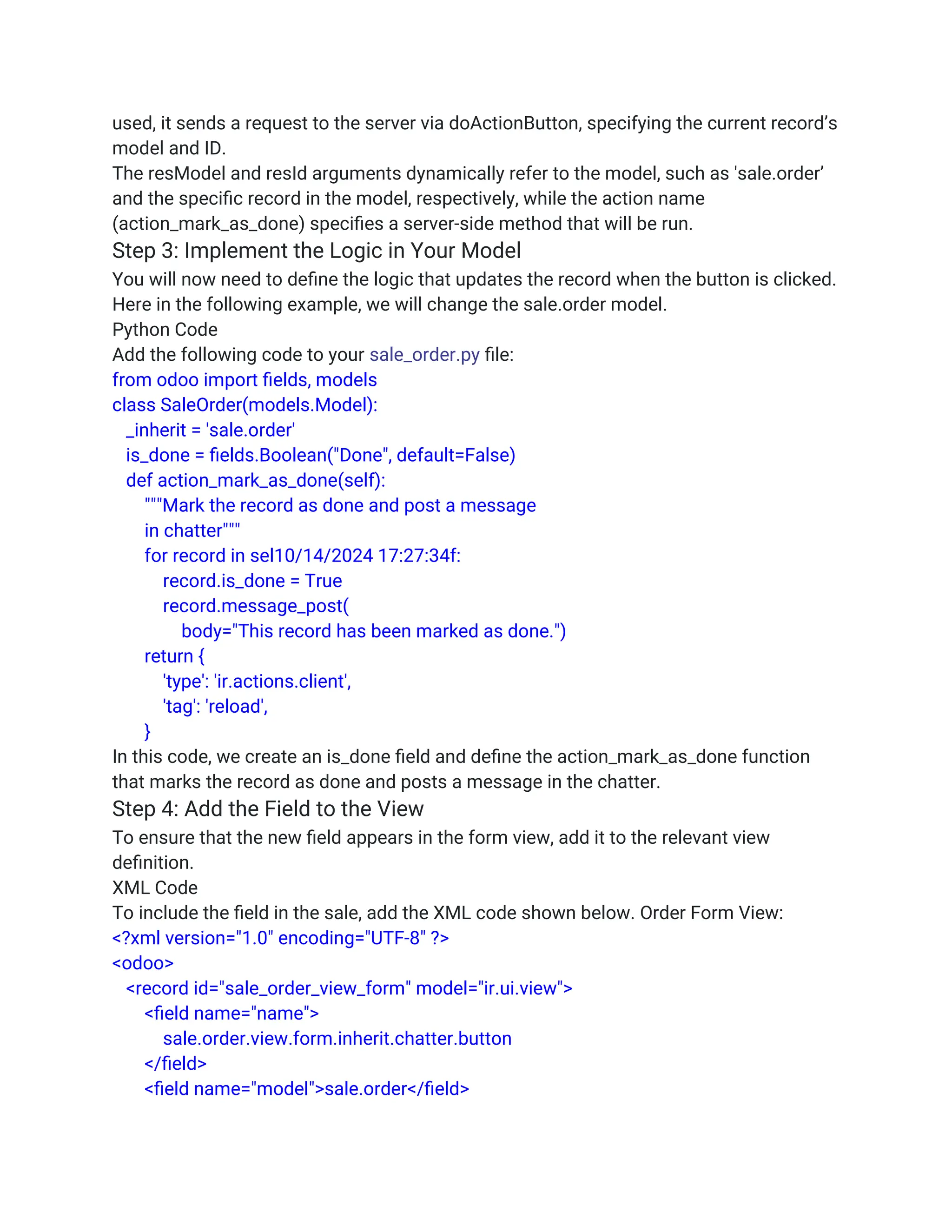 used, it sends a request to the server via doActionButton, specifying the current record’s
model and ID.
The resModel and resId arguments dynamically refer to the model, such as 'sale.order’
and the specific record in the model, respectively, while the action name
(action_mark_as_done) specifies a server-side method that will be run.
Step 3: Implement the Logic in Your Model
You will now need to define the logic that updates the record when the button is clicked.
Here in the following example, we will change the sale.order model.
Python Code
Add the following code to your sale_order.py file:
from odoo import fields, models
class SaleOrder(models.Model):
_inherit = 'sale.order'
is_done = fields.Boolean("Done", default=False)
def action_mark_as_done(self):
"""Mark the record as done and post a message
in chatter"""
for record in sel10/14/2024 17:27:34f:
record.is_done = True
record.message_post(
body="This record has been marked as done.")
return {
'type': 'ir.actions.client',
'tag': 'reload',
}
In this code, we create an is_done field and define the action_mark_as_done function
that marks the record as done and posts a message in the chatter.
Step 4: Add the Field to the View
To ensure that the new field appears in the form view, add it to the relevant view
definition.
XML Code
To include the field in the sale, add the XML code shown below. Order Form View:
<?xml version="1.0" encoding="UTF-8" ?>
<odoo>
<record id="sale_order_view_form" model="ir.ui.view">
<field name="name">
sale.order.view.form.inherit.chatter.button
</field>
<field name="model">sale.order</field>
 
