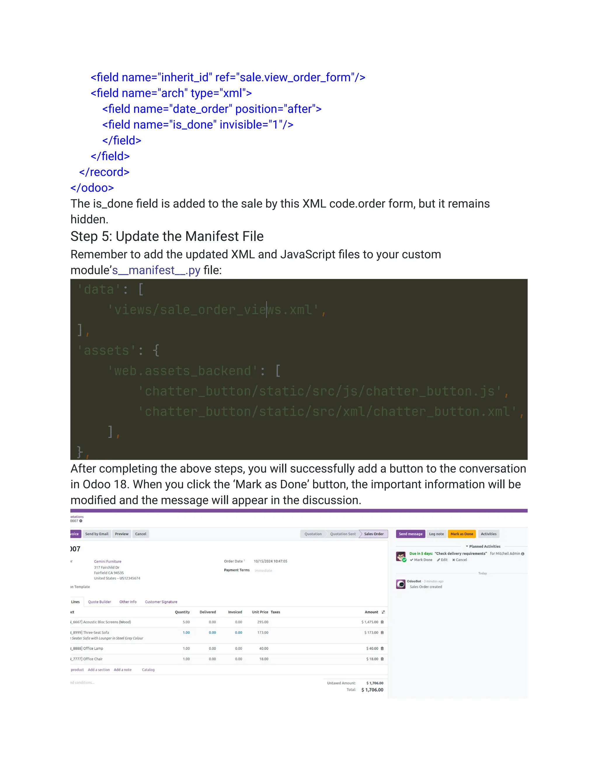 <field name="inherit_id" ref="sale.view_order_form"/>
<field name="arch" type="xml">
<field name="date_order" position="after">
<field name="is_done" invisible="1"/>
</field>
</field>
</record>
</odoo>
The is_done field is added to the sale by this XML code.order form, but it remains
hidden.
Step 5: Update the Manifest File
Remember to add the updated XML and JavaScript files to your custom
module’s__manifest__.py file:
After completing the above steps, you will successfully add a button to the conversation
in Odoo 18. When you click the ‘Mark as Done’ button, the important information will be
modified and the message will appear in the discussion.
 