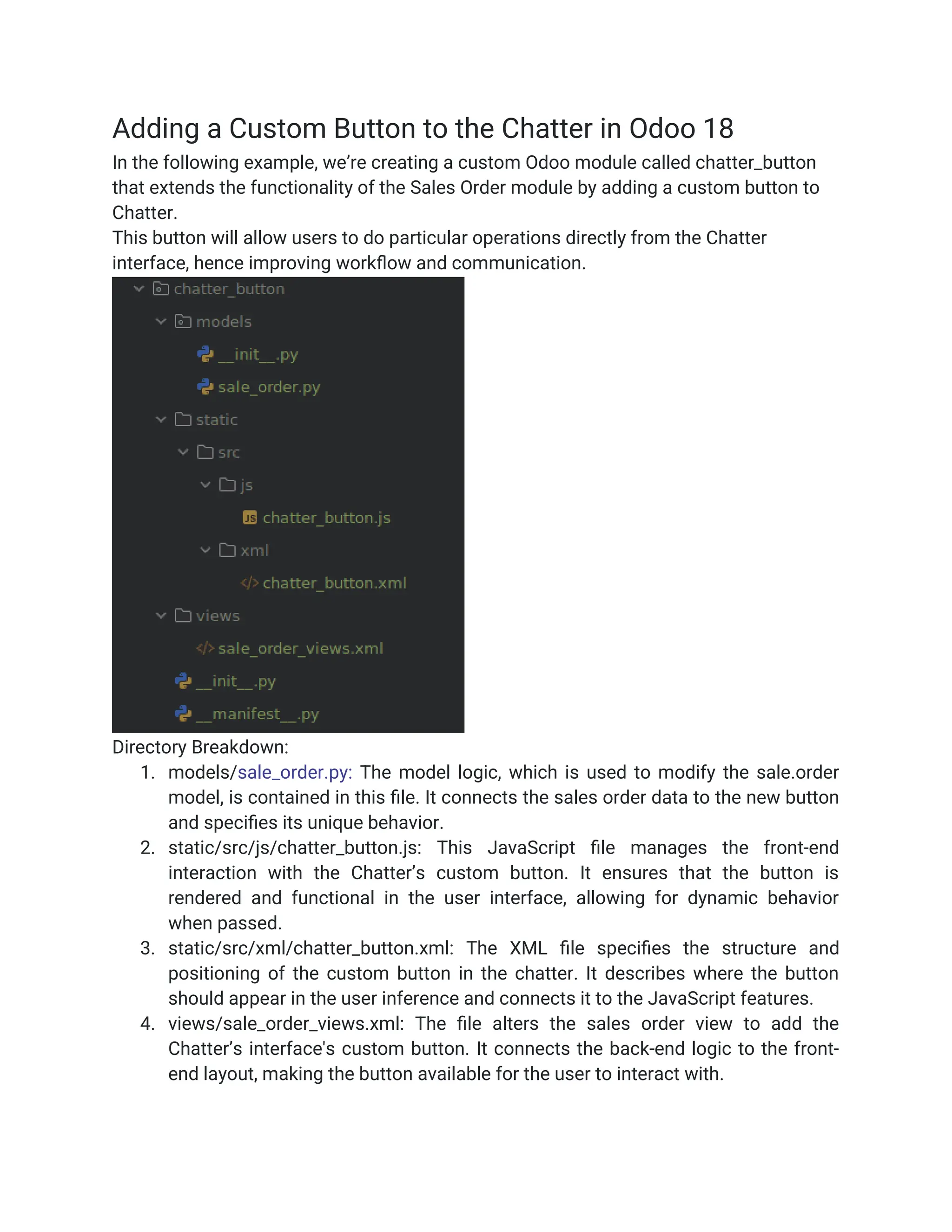 Adding a Custom Button to the Chatter in Odoo 18
In the following example, we’re creating a custom Odoo module called chatter_button
that extends the functionality of the Sales Order module by adding a custom button to
Chatter.
This button will allow users to do particular operations directly from the Chatter
interface, hence improving workflow and communication.
Directory Breakdown:
1. models/sale_order.py: The model logic, which is used to modify the sale.order
model, is contained in this file. It connects the sales order data to the new button
and specifies its unique behavior.
2. static/src/js/chatter_button.js: This JavaScript file manages the front-end
interaction with the Chatter’s custom button. It ensures that the button is
rendered and functional in the user interface, allowing for dynamic behavior
when passed.
3. static/src/xml/chatter_button.xml: The XML file specifies the structure and
positioning of the custom button in the chatter. It describes where the button
should appear in the user inference and connects it to the JavaScript features.
4. views/sale_order_views.xml: The file alters the sales order view to add the
Chatter’s interface's custom button. It connects the back-end logic to the front-
end layout, making the button available for the user to interact with.
 