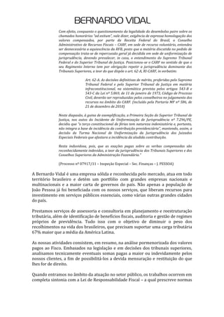 Com efeito, conquanto o questionamento da legalidade do desembolso paire sobre os
chamados honorários “ad exitum”, vale dizer, exigência de expressa homologação dos
valores compensados, por parte da Receita Federal do Brasil, o Conselho
Administrativo de Recursos Fiscais – CARF, em sede de recurso voluntário, entendeu
ser desnecessária a aquiescência da RFB, posto que a matéria discutida no pedido de
compensação trata-se de repercussão geral já decidida em sede de uniformização de
jurisprudência, devendo prevalecer, in casu, o entendimento do Supremo Tribunal
Federal e do Superior Tribunal de Justiça. Posicionou-se o CARF no sentido de que o
seu Regimento Interno tem por obrigação repetir a jurisprudência dominante dos
Tribunais Superiores, a teor do que dispõe o art. 62-A, RI-CARF, in verbatim:
Art. 62-A. As decisões definitivas de mérito, proferidas pelo Supremo
Tribunal Federal e pelo Superior Tribunal de Justiça em matéria
infraconstitucional, na sistemática prevista pelos artigos 543-B e
543-C da Lei nº 5.869, de 11 de janeiro de 1973, Código de Processo
Civil, deverão ser reproduzidas pelos conselheiros no julgamento dos
recursos no âmbito do CARF. (incluído pela Portaria MF nº 586, de
21 de dezembro de 2010)
Neste diapasão, à guina de exemplificação, a Primeira Seção do Superior Tribunal de
Justiça, nos autos do Incidente de Uniformização de Jurisprudência nº 7.296/PE,
decidiu que “o terço constitucional de férias tem natureza indenizatória e, portanto,
não integra a base de incidência da contribuição previdenciária”, mantendo, assim, a
decisão da Turma Nacional de Uniformização da Jurisprudência dos Juizados
Especiais Federais que afastara a incidência da aludida contribuição.
Resta induvidosa, pois, que as exações pagas sobre as verbas compensadas são
reconhecidamente indevidas, a teor da jurisprudência dos Tribunais Superiores e dos
Conselhos Superiores da Administração Fazendária."
(Processo nº 07917/11 – Inspeção Especial – Sec. Finanças – J. PESSOA)
A Bernardo Vidal é uma empresa sólida e reconhecida pelo mercado, atua em todo
território brasileiro e detém um portfólio com grandes empresas nacionais e
multinacionais e a maior carta de governos do país. Não apenas a população de
João Pessoa já foi beneficiada com os nossos serviços, que liberam recursos para
investimento em serviços públicos essenciais, como várias outras grandes cidades
do país.
Prestamos serviços de assessoria e consultoria em planejamento e reestruturação
tributária, além de identificação de benefícios fiscais, auditoria e gestão de regimes
próprios de previdência. Tudo isso com o objetivo de diminuir o peso dos
recolhimentos na vida dos brasileiros, que precisam suportar uma carga tributária
67% maior que a média da América Latina.
As nossas atividades consistem, em resumo, na análise pormenorizada dos valores
pagos ao Fisco. Embasados na legislação e em decisões dos tribunais superiores,
analisamos tecnicamente eventuais somas pagas a maior ou indevidamente pelos
nossos clientes, a fim de possibilitá-los a devida mensuração e restituição do que
lhes for de direito.
Quando entramos no âmbito da atuação no setor público, os trabalhos ocorrem em
completa sintonia com a Lei de Responsabilidade Fiscal – a qual prescreve normas
 