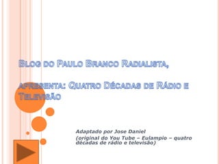 Blog do Paulo Branco Radialista,apresenta: Quatro Décadas de Rádio e Televisão,[object Object],Adaptado por Jose Daniel,[object Object],(original do YouTube – Eulampio – quatro décadas de rádio e televisão),[object Object]