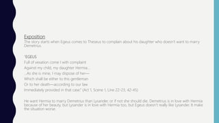 Exposition
The story starts when Egeus comes to Theseus to complain about his daughter who doesn’t want to marry
Demetrius.
“EGEUS
Full of vexation come I with complaint
Against my child, my daughter Hermia…
…As she is mine, I may dispose of her—
Which shall be either to this gentleman
Or to her death—according to our law
Immediately provided in that case.” (Act 1, Scene 1, Line 22-23, 42-45)
He want Hermia to marry Demetrius than Lysander, or if not she should die. Demetrius is in love with Hermia
because of her beauty, but Lysander is in love with Hermia too, but Egeus doesn’t really like Lysander. It make
the situation worse.
 