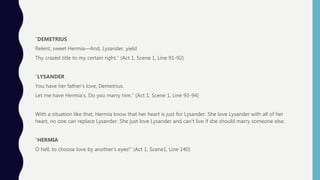 ”DEMETRIUS
Relent, sweet Hermia—And, Lysander, yield
Thy crazèd title to my certain right.” (Act 1, Scene 1, Line 91-92)
“LYSANDER
You have her father’s love, Demetrius.
Let me have Hermia’s. Do you marry him.” (Act 1, Scene 1, Line 93-94)
With a situation like that, Hermia know that her heart is just for Lysander. She love Lysander with all of her
heart, no one can replace Lysander. She just love Lysander and can’t live if she should marry someone else.
“HERMIA
O hell, to choose love by another’s eyes!” (Act 1, Scene1, Line 140)
 