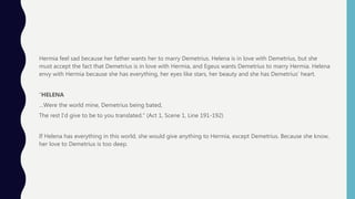 Hermia feel sad because her father wants her to marry Demetrius. Helena is in love with Demetrius, but she
must accept the fact that Demetrius is in love with Hermia, and Egeus wants Demetrius to marry Hermia. Helena
envy with Hermia because she has everything, her eyes like stars, her beauty and she has Demetrius’ heart.
“HELENA
…Were the world mine, Demetrius being bated,
The rest I’d give to be to you translated.” (Act 1, Scene 1, Line 191-192)
If Helena has everything in this world, she would give anything to Hermia, except Demetrius. Because she know,
her love to Demetrius is too deep.
 
