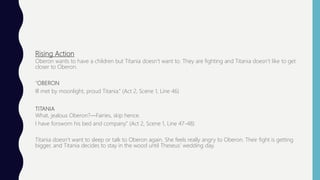 Rising Action
Oberon wants to have a children but Titania doesn’t want to. They are fighting and Titania doesn’t like to get
closer to Oberon.
“OBERON
Ill met by moonlight, proud Titania.” (Act 2, Scene 1, Line 46)
TITANIA
What, jealous Oberon?—Fairies, skip hence.
I have forsworn his bed and company.” (Act 2, Scene 1, Line 47-48)
Titania doesn’t want to sleep or talk to Oberon again. She feels really angry to Oberon. Their fight is getting
bigger, and Titania decides to stay in the wood until Theseus’ wedding day.
 