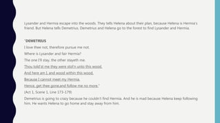 Lysander and Hermia escape into the woods. They tells Helena about their plan, because Helena is Hermia’s
friend. But Helena tells Demetrius. Demetrius and Helena go to the forest to find Lysander and Hermia.
“DEMETRIUS
I love thee not, therefore pursue me not.
Where is Lysander and fair Hermia?
The one I’ll stay, the other stayeth me.
Thou told’st me they were stol'n unto this wood.
And here am I, and wood within this wood,
Because I cannot meet my Hermia.
Hence, get thee gone,and follow me no more.”
(Act 1, Scene 1, Line 173-179)
Demetrius is going to crazy because he couldn’t find Hermia. And he is mad because Helena keep following
him. He wants Helena to go home and stay away from him.
 