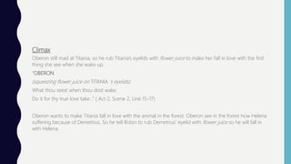 Climax
Oberon still mad at Titania, so he rub Titania’s eyelids with flower juice to make her fall in love with the first
thing she see when she wake up.
“OBERON
(squeezing flower juice on TITANIA ’s eyelids)
What thou seest when thou dost wake,
Do it for thy true love take…” ( Act 2, Scene 2, Line 15-17)
Oberon wants to make Titania fall in love with the animal in the forest. Oberon see in the forest how Helena
suffering because of Demetrius. So he tell Robin to rub Demetrius’ eyelid with flower juice so he will fall in
with Helena.
 
