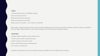 “ROBIN
…(squeezes flower juice on LYSANDER’s eyelids)
Churl, upon thy eyes I throw
All the power this charm doth owe.
When thou wakest, let love forbid
Sleep his seat on thy eyelid…” (Act 2, Scene 2, Line 64-68)
Robin make a mistake by giving the flower juice to Lysander eyelids because he thinks that Lysander is Demetrius. When he wake up, he will fall in
love with Helena. Oberon tells him to go to the forest again to rub the flower juice to Demetrius eyelids.
“DEMETRIUS
(waking) O Helena, goddess, nymph, perfect, divine!
To what, my love, shall I compare thine eyne?
Crystal is muddy. Oh, how ripe in show
Thy lips, those kissing cherries, tempting grow!...
(Act 3, Scene 2, Line 139-142)
The effect of the flower juice is same as Lysander. Demetrius will fall in love with Helena when he wake up.
 