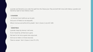 Lysander and Demetrius are under the spell from the flower juice. They are both fall in love with Helena. Lysander and
Demetrius fight to have Helena’s heart.
“LYSANDER
…In Hermia’s love I yield you up my part.
And yours of Helena to me bequeath,
Whom I do love and will do till my death.” (Act 3, Scene 2, Line 167-169)
……..
“DEMETRIUS
Lysander, keep thy Hermia. I will none.
If e'er I loved her, all that love is gone.
My heart to her but as guest-wise sojourned,
And now to Helen is it home returned,
There to remain.” (Act 3, Scene 2, Line 171-175)
 