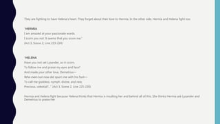 They are fighting to have Helena’s heart. They forget about their love to Hermia. In the other side, Hermia and Helena fight too.
“HERMIA
I am amazèd at your passionate words.
I scorn you not. It seems that you scorn me.”
(Act 3, Scene 2, Line 223-224)
“HELENA
Have you not set Lysander, as in scorn,
To follow me and praise my eyes and face?
And made your other love, Demetrius—
Who even but now did spurn me with his foot—
To call me goddess, nymph, divine, and rare,
Precious, celestial?...” (Act 3, Scene 2, Line 225-230)
Hermia and Helena fight because Helena thinks that Hermia is insulting her and behind all of this. She thinks Hermia ask Lysander and
Demetrius to praise her.
 