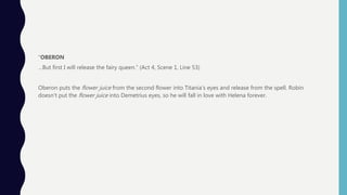 “OBERON
…But first I will release the fairy queen.” (Act 4, Scene 1, Line 53)
Oberon puts the flower juice from the second flower into Titania’s eyes and release from the spell. Robin
doesn’t put the flower juice into Demetrius eyes, so he will fall in love with Helena forever.
 