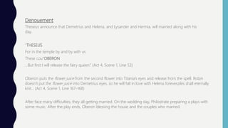 Denouement
Theseus announce that Demetrius and Helena, and Lysander and Hermia, will married along with his
day.
“THESEUS
For in the temple by and by with us
These cou“OBERON
…But first I will release the fairy queen.” (Act 4, Scene 1, Line 53)
Oberon puts the flower juice from the second flower into Titania’s eyes and release from the spell. Robin
doesn’t put the flower juice into Demetrius eyes, so he will fall in love with Helena forever.ples shall eternally
knit… (Act 4, Scene 1, Line 167-168)
After face many difficulties, they all getting married. On the wedding day, Philostrate preparing a plays with
some music. After the play ends, Oberon blessing the house and the couples who married.
 