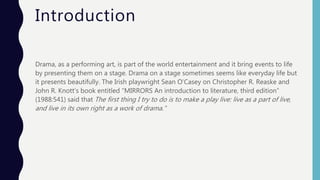 Introduction
Drama, as a performing art, is part of the world entertainment and it bring events to life
by presenting them on a stage. Drama on a stage sometimes seems like everyday life but
it presents beautifully. The Irish playwright Sean O’Casey on Christopher R. Reaske and
John R. Knott’s book entitled “MIRRORS An introduction to literature, third edition”
(1988:541) said that The first thing I try to do is to make a play live: live as a part of live,
and live in its own right as a work of drama.”
 