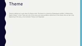 Theme
Theme is defined as a main idea of a literary work. The theme in a drama by Shakespeare entitled “A Midsummer
Night’s Dream” is love. There are a lot of love story and some problems about love in this drama. We can see in the
beginning of the story, a love between Theseus and Hippolyta.
 