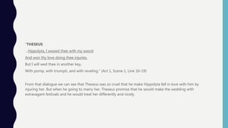 ”THESEUS
…Hippolyta, I wooed thee with my sword
And won thy love doing thee injuries.
But I will wed thee in another key,
With pomp, with triumph, and with reveling.” (Act 1, Scene 1, Line 16-19)
From that dialogue we can see that Theseus was so cruel that he make Hippolyta fell in love with him by
injuring her. But when he going to marry her, Theseus promise that he would make the wedding with
extravagant festivals and he would treat her differently and nicely.
 