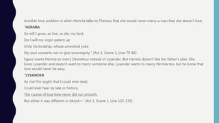 Another love problem is when Hermia talks to Theseus that she would never marry a man that she doesn’t love.
”HERMIA
So will I grow, so live, so die, my lord,
Ere I will my virgin patent up
Unto his lordship, whose unwishèd yoke
My soul consents not to give sovereignty.” (Act 1, Scene 1, Line 79-82)
Egeus wants Hermia to marry Demetrius instead of Lysander. But Hermia doesn’t like her father’s plan. She
loves Lysander and doesn’t want to marry someone else. Lysander wants to marry Hermia too, but he know that
love would never be easy.
“LYSANDER
Ay me! For aught that I could ever read,
Could ever hear by tale or history,
The course of true love never did run smooth.
But either it was different in blood—“ (Act 1, Scene 1, Line 132-135)
 