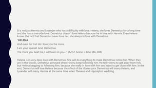 It is not just Hermia and Lysander who has a difficulty with love. Helena, she loves Demetrius for a long time
and she has a one-side-love. Demetrius doesn’t love Helena because he in love with Hermia. Even Helena
knows the fact that Demetrius never love her, she always in love with Demetrius.
“HELENA
And even for that do I love you the more.
I am your spaniel. And, Demetrius,
The more you beat me, I will fawn on you…” (Act 2, Scene 1, Line 186-188)
Helena is in very deep love with Demetrius. She will do everything to make Demetrius notice her. When they
are in the woods, Demetrius annoyed when Helena keep following him. He tell Helena to get away from him,
but Helena begging to following him, because she really in love with him and want to get close with him. In the
end, Demetrius will love Helena because the effect of the flower-juce. Demetrius will marry Helena, and
Lysander will marry Hermia at the same time when Theseus and Hippolyta’s wedding.
 