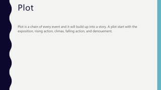 Plot
Plot is a chain of every event and it will build up into a story. A plot start with the
exposition, rising action, climax, falling action, and denouement.
 
