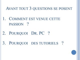 AVANT TOUT 3 QUESTIONS SE POSENT 
1. COMMENT EST VENUE CETTE 
PASSION ? 
2. POURQUOI DR. PC ? 
3. POURQUOI DES TUTORIELS ? 
 