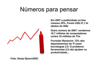 Números para pensar Em 2007 a publicidade on-line cresceu 25%. Foram US$ 21,1 bi (dados do IAB) Outro número de 2007: vendemos 10,7 milhões de computadores contra 10 milhões de TVs Forrester Research: 72% dos departamentos de TI usam tecnologias 2.0. O problema: ferramentas 2.0 não ajudam na produtividade...  Foto: Sanja Gjnero/SXC 