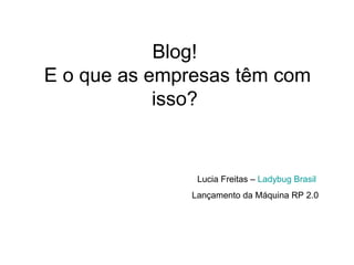 Blog!  E o que as empresas têm com isso?  Lucia Freitas –  Ladybug  Brasil  Lançamento da Máquina RP 2.0 