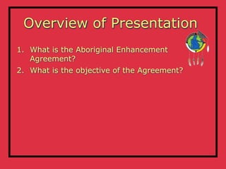 Overview of Presentation
1. What is the Aboriginal Enhancement
   Agreement?
2. What is the objective of the Agreement?
 