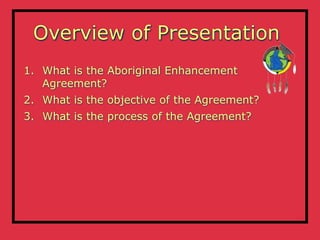 Overview of Presentation
1. What is the Aboriginal Enhancement
   Agreement?
2. What is the objective of the Agreement?
3. What is the process of the Agreement?
 
