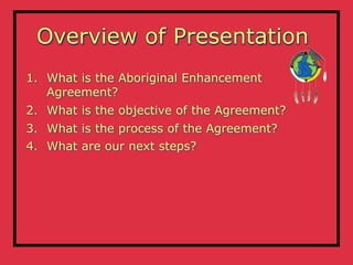 Overview of Presentation
1. What is the Aboriginal Enhancement
   Agreement?
2. What is the objective of the Agreement?
3. What is the process of the Agreement?
4. What are our next steps?
 
