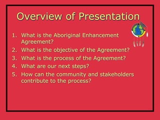 Overview of Presentation
1. What is the Aboriginal Enhancement
   Agreement?
2. What is the objective of the Agreement?
3. What is the process of the Agreement?
4. What are our next steps?
5. How can the community and stakeholders
   contribute to the process?
 