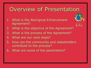 Overview of Presentation
1. What is the Aboriginal Enhancement
   Agreement?
2. What is the objective of the Agreement?
3. What is the process of the Agreement?
4. What are our next steps?
5. How can the community and stakeholders
   contribute to the process?
6. What are some of the parameters?
 