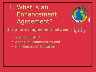 1. What is an
    Enhancement
    Agreement?
It is a formal agreement between:
   a school district
   Aboriginal communities and
   the Ministry of Education
 