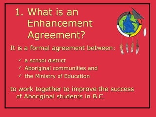 1. What is an
    Enhancement
    Agreement?
It is a formal agreement between:
   a school district
   Aboriginal communities and
   the Ministry of Education

to work together to improve the success
  of Aboriginal students in B.C.
 