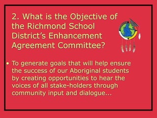 2. What is the Objective of
 the Richmond School
 District’s Enhancement
 Agreement Committee?

• To generate goals that will help ensure
  the success of our Aboriginal students
  by creating opportunities to hear the
  voices of all stake-holders through
  community input and dialogue...
 