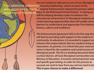 You are invited to take part in one of our Aboriginal
Four additional gatherings
                        Community Gatherings, which are part of the
                        Aboriginal Enhancement Agreement process taking
were organized in the four
quadrants of Richmond:place in the Richmond School District. In doing so, y
                        will be helping develop a plan to enhance the
                        educational achievement of Aboriginal students an
  •March 26, 2009       create learning opportunities that will enable all ou
  Brighouse School      learners to understand and appreciate First Nations
                        history, culture and traditions.
  •April 16, 2009
  J. Wowk School           The Enhancement Agreement (EA) is the rst step that
                           will lead to providing solid support to the students in o
 •April 28, 2009           community. As educators, it is essential to support and
                           enhance the unique talents that our students bring to
 Woodward School           classrooms. As parents, it is critical that your voice and
                           vision is heard for the academic and social success of o
  •May 5                   Aboriginal youth. The EA is a working document betw
  Mitchell School          a school district, all local Aboriginal communities and
                           Ministry of Education. It involves shared decision-mak
                           and speci c goal setting. In order for this process to
                           succeed, we need to hear from you and we need to list
                           This is your chance to make a di erence!
 