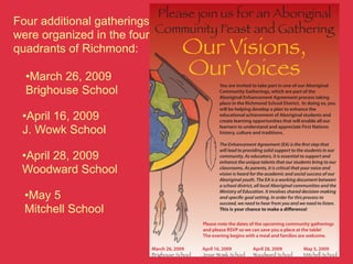 Please join us for an Aboriginal
Four additional gatherings
were organized in the four
                           Community Feast and Gathering
quadrants of Richmond:               Our Visions,
  •March 26, 2009                    Our Voices
                                                   You are invited to take part in one of our Aboriginal
  Brighouse School                                 Community Gatherings, which are part of the
                                                   Aboriginal Enhancement Agreement process taking
                                                   place in the Richmond School District. In doing so, you
                                                   will be helping develop a plan to enhance the
 •April 16, 2009                                   educational achievement of Aboriginal students and
                                                   create learning opportunities that will enable all our

 J. Wowk School                                    learners to understand and appreciate First Nations
                                                   history, culture and traditions.

                                                   The Enhancement Agreement (EA) is the rst step that
                                                   will lead to providing solid support to the students in our
 •April 28, 2009                                   community. As educators, it is essential to support and
                                                   enhance the unique talents that our students bring to our
 Woodward School                                   classrooms. As parents, it is critical that your voice and
                                                   vision is heard for the academic and social success of our
                                                   Aboriginal youth. The EA is a working document between
                                                   a school district, all local Aboriginal communities and the
                                                   Ministry of Education. It involves shared decision-making
  •May 5                                           and speci c goal setting. In order for this process to
                                                   succeed, we need to hear from you and we need to listen.
  Mitchell School                                  This is your chance to make a di erence!

                                            Please note the dates of the upcoming community gatherings
                                            and please RSVP so we can save you a place at the table!
                                            The evening begins with a meal and families are welcome.

                         March 26, 2009     April 16, 2009         April 28, 2009            May 5, 2009
                         Brighouse School   Jesse Wowk School      Woodward School           Mitchell School
                         6800 Azure Rd      5380 Woodwards Rd      10300 Seacote Rd          12091 Cambie Rd
 