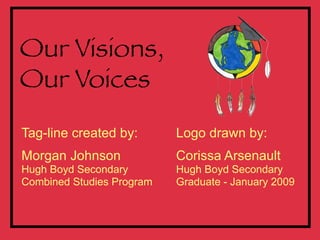 Our Visions,
Our Voices
Tag-line created by:       Logo drawn by:
Morgan Johnson             Corissa Arsenault
Hugh Boyd Secondary        Hugh Boyd Secondary
Combined Studies Program   Graduate - January 2009
 