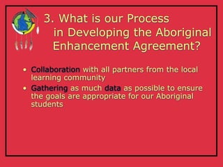 3. What is our Process
       in Developing the Aboriginal
       Enhancement Agreement?

• Collaboration with all partners from the local
  learning community
• Gathering as much data as possible to ensure
  the goals are appropriate for our Aboriginal
  students
 